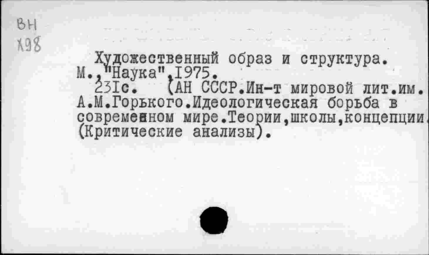 ﻿вн
М
Художественный образ и структура.
М.."Наука”.1975.
231с, (АН СССР.Ин-т мировой лит.им. А.М.Горького.Идеологическая борьба в современном мире.Теории,школы,концепции (Критические анализы).